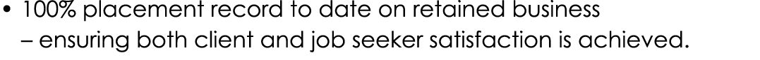 • 100% placement record to date on retained business – ensuring both client and job seeker satisfaction is achieved.