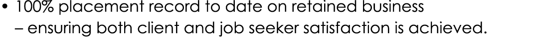 • 100% placement record to date on retained business – ensuring both client and job seeker satisfaction is achieved.